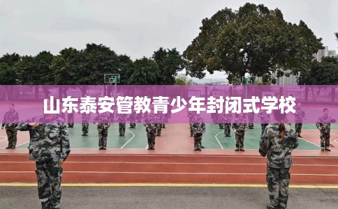 山东泰安管教青少年封闭式学校