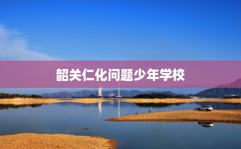 韶关仁化问题少年学校