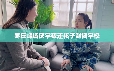 枣庄峄城厌学叛逆孩子封闭学校