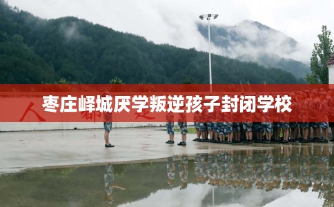 枣庄峄城厌学叛逆孩子封闭学校
