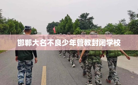 邯郸大名不良少年管教封闭学校