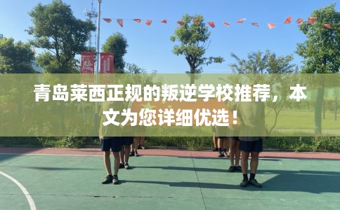 青岛莱西正规的叛逆学校推荐，本文为您详细优选！