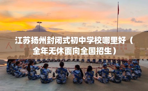 江苏扬州封闭式初中学校哪里好（全年无休面向全国招生）