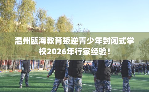 温州瓯海教育叛逆青少年封闭式学校2026年行家经验！