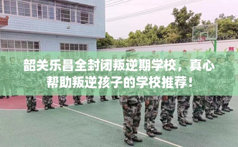 韶关乐昌全封闭叛逆期学校，真心帮助叛逆孩子的学校推荐！