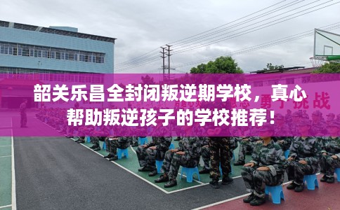 韶关乐昌全封闭叛逆期学校，真心帮助叛逆孩子的学校推荐！