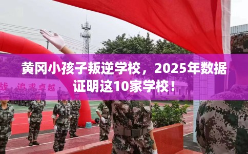 黄冈小孩子叛逆学校，2025年数据证明这10家学校！