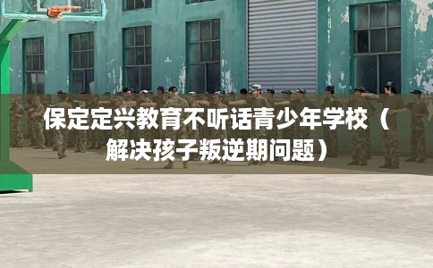 保定定兴教育不听话青少年学校（解决孩子叛逆期问题）