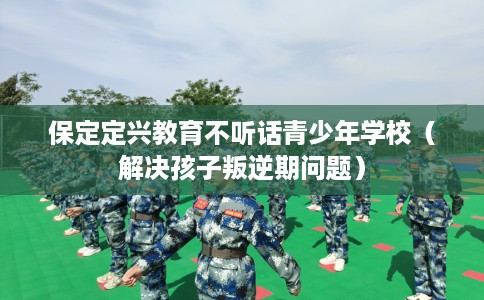 保定定兴教育不听话青少年学校（解决孩子叛逆期问题）
