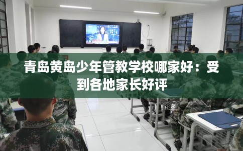 青岛黄岛少年管教学校哪家好：受到各地家长好评