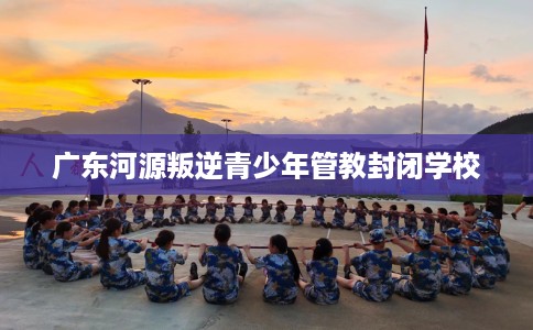 广东河源叛逆青少年管教封闭学校