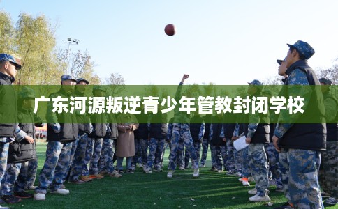 广东河源叛逆青少年管教封闭学校