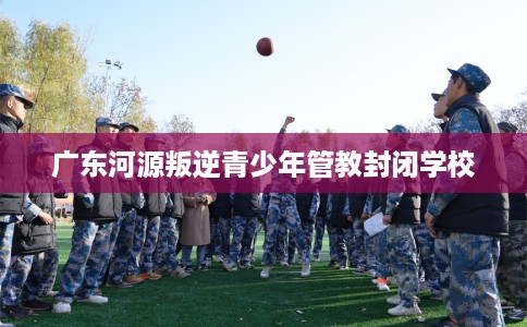 广东河源叛逆青少年管教封闭学校