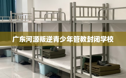广东河源叛逆青少年管教封闭学校