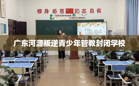 广东河源叛逆青少年管教封闭学校