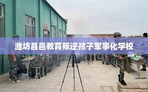 潍坊昌邑教育叛逆孩子军事化学校