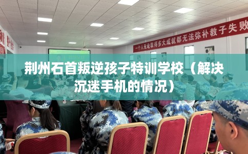荆州石首叛逆孩子特训学校（解决沉迷手机的情况）