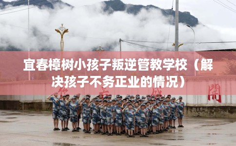 宜春樟树小孩子叛逆管教学校（解决孩子不务正业的情况）