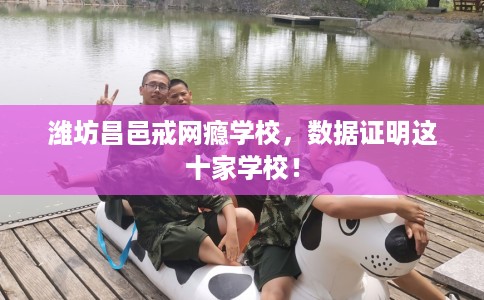 潍坊昌邑戒网瘾学校，数据证明这十家学校！