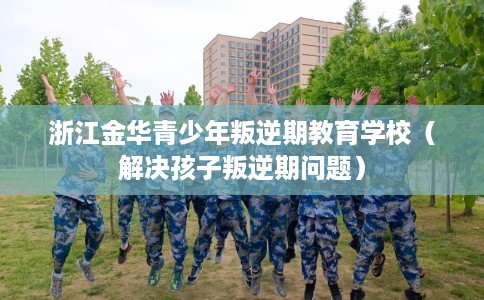 浙江金华青少年叛逆期教育学校（解决孩子叛逆期问题）