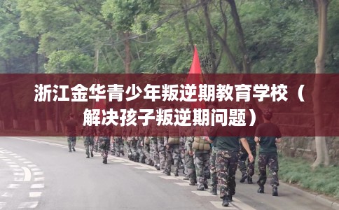 浙江金华青少年叛逆期教育学校（解决孩子叛逆期问题）