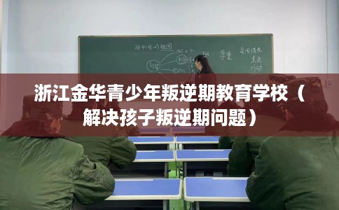 浙江金华青少年叛逆期教育学校（解决孩子叛逆期问题）