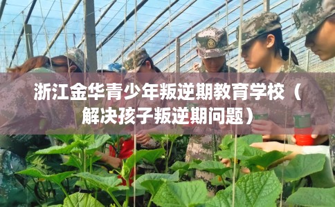 浙江金华青少年叛逆期教育学校（解决孩子叛逆期问题）
