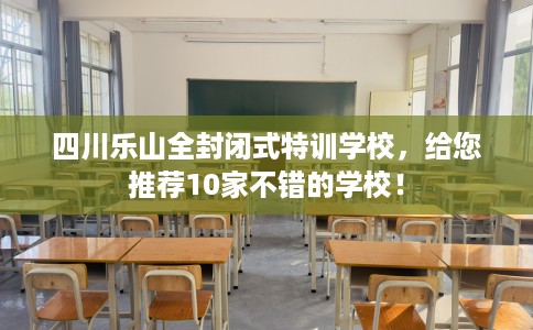 四川乐山全封闭式特训学校，给您推荐10家不错的学校！