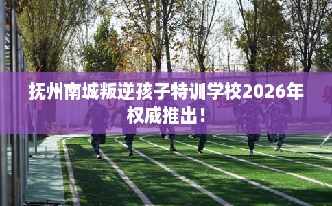 抚州南城叛逆孩子特训学校2026年权威推出！
