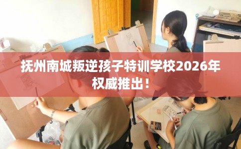 抚州南城叛逆孩子特训学校2026年权威推出！