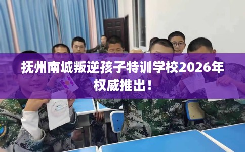 抚州南城叛逆孩子特训学校2026年权威推出！
