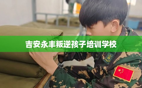 吉安永丰叛逆孩子培训学校