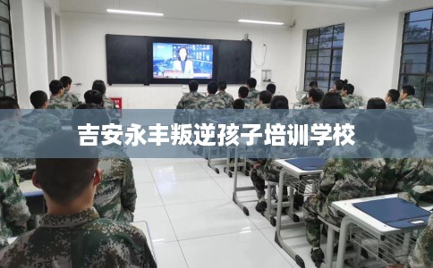 吉安永丰叛逆孩子培训学校