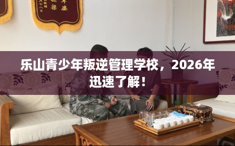 乐山青少年叛逆管理学校，2026年迅速了解！