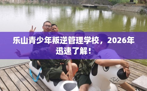 乐山青少年叛逆管理学校，2026年迅速了解！