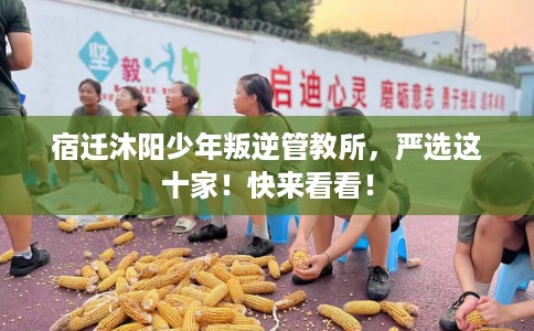 宿迁沐阳少年叛逆管教所，严选这十家！快来看看！
