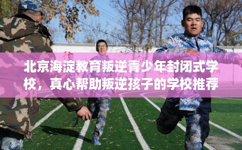 北京海淀教育叛逆青少年封闭式学校，真心帮助叛逆孩子的学校推荐！