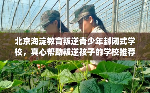 北京海淀教育叛逆青少年封闭式学校，真心帮助叛逆孩子的学校推荐！