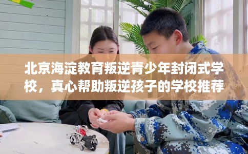 北京海淀教育叛逆青少年封闭式学校，真心帮助叛逆孩子的学校推荐！
