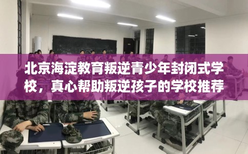 北京海淀教育叛逆青少年封闭式学校，真心帮助叛逆孩子的学校推荐！
