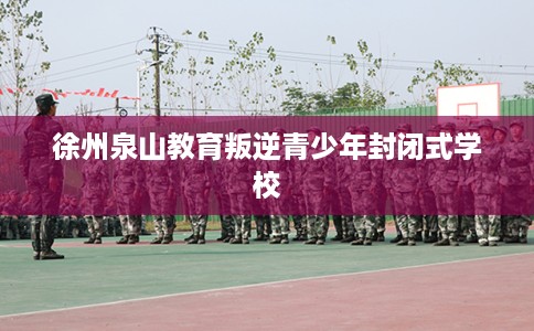 徐州泉山教育叛逆青少年封闭式学校