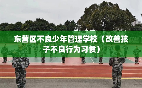 东营区不良少年管理学校（改善孩子不良行为习惯）