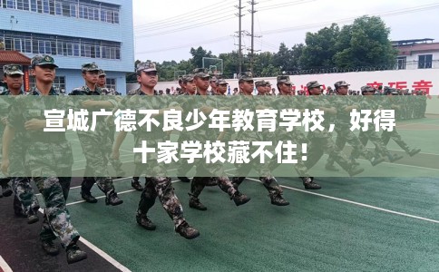 宣城广德不良少年教育学校，好得十家学校藏不住！