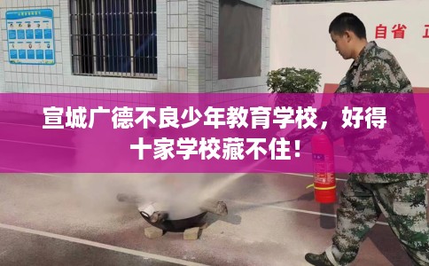 宣城广德不良少年教育学校，好得十家学校藏不住！