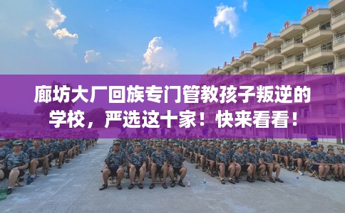 廊坊大厂回族专门管教孩子叛逆的学校，严选这十家！快来看看！