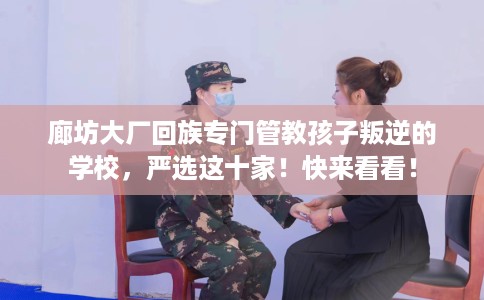 廊坊大厂回族专门管教孩子叛逆的学校，严选这十家！快来看看！