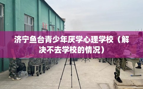 济宁鱼台青少年厌学心理学校（解决不去学校的情况）