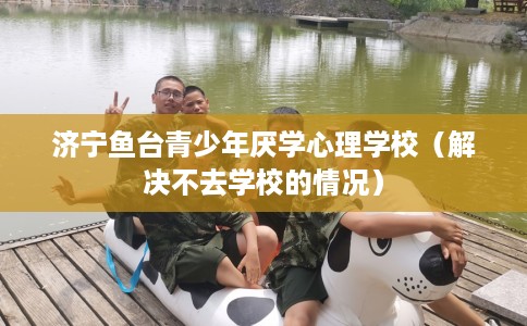 济宁鱼台青少年厌学心理学校（解决不去学校的情况）