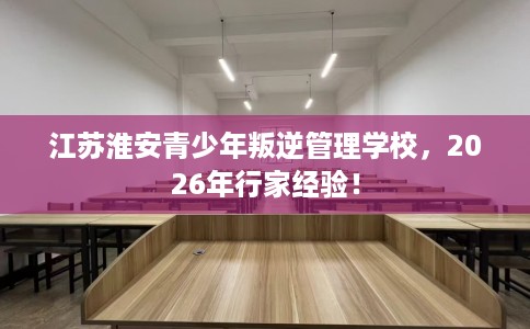 江苏淮安青少年叛逆管理学校，2026年行家经验！