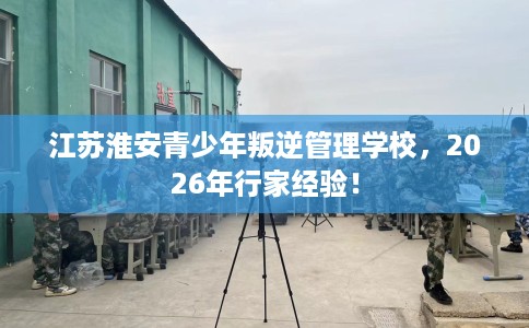 江苏淮安青少年叛逆管理学校，2026年行家经验！